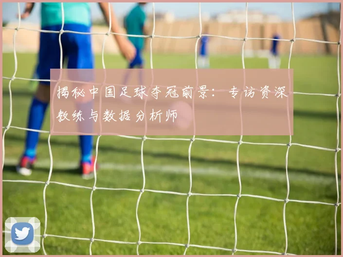 揭秘中国足球夺冠前景：专访资深教练与数据分析师