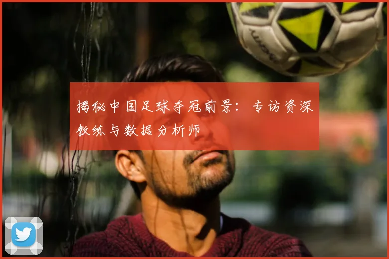 揭秘中国足球夺冠前景：专访资深教练与数据分析师