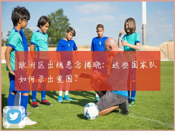 欧洲区出线悬念揭晓:这些国家队如何杀出重围?