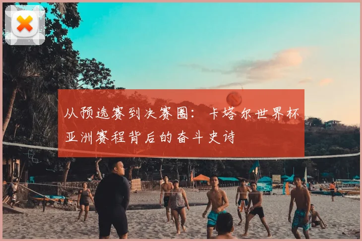 从预选赛到决赛圈:卡塔尔世界杯亚洲赛程背后的奋斗史诗