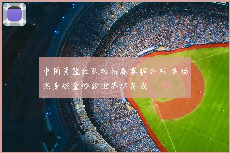 中国男篮红队对抗赛赛程公布 多场热身较量检验世界杯备战