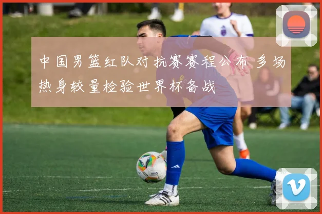 中国男篮红队对抗赛赛程公布 多场热身较量检验世界杯备战