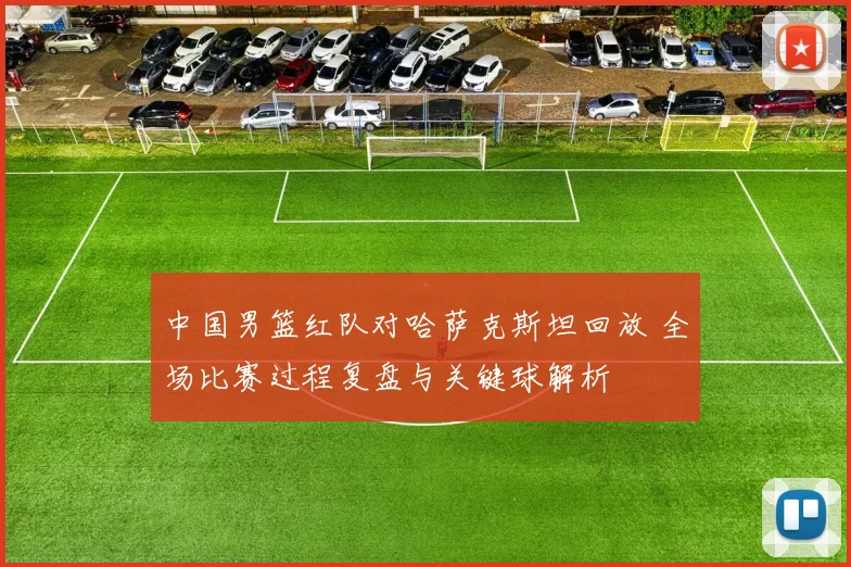 中国男篮红队对哈萨克斯坦回放 全场比赛过程复盘与关键球解析